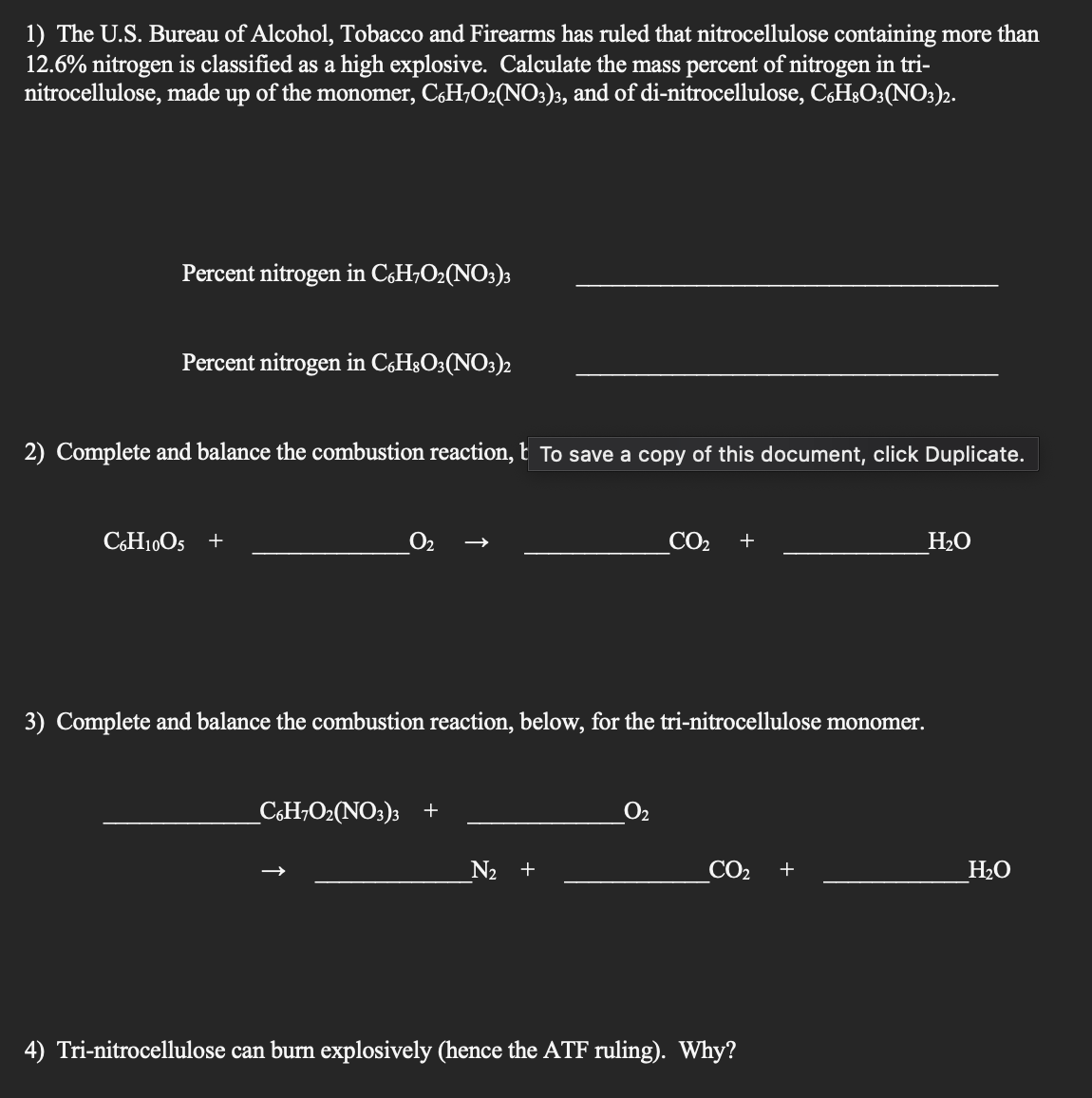 1) The U.S. Bureau of Alcohol, Tobacco and Firearms has ruled that nitrocellulose containing more than
12.6% nitrogen is classified as a high explosive. Calculate the mass percent of nitrogen in tri-
nitrocellulose, made up of the monomer, C6H₂O₂(NO3)3, and of di-nitrocellulose, C6H8O3(NO3)2.
Percent nitrogen in C6H7O₂(NO3)3
Percent nitrogen in C6H8O3(NO3)2
2) Complete and balance the combustion reaction, To save a copy of this document, click Duplicate.
C6H10O5 +
0₂
3) Complete and balance the combustion reaction, below, for the tri-nitrocellulose monomer.
_C6H7O₂(NO3)3 +
CO₂ +
N₂ +
CO₂
4) Tri-nitrocellulose can burn explosively (hence the ATF ruling). Why?
+
H₂O
H₂O