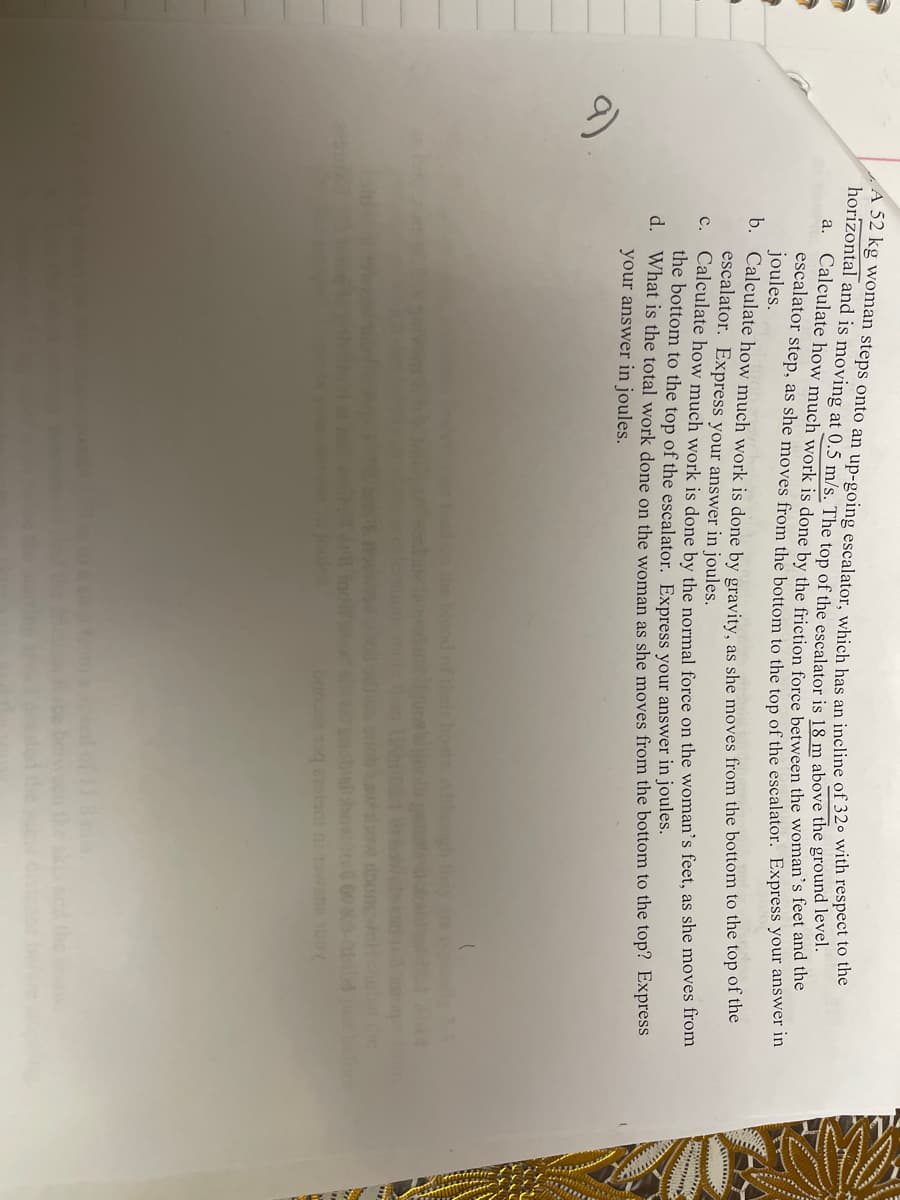 A 52 kg woman steps onto an up-going escalator wyhich bas an incline of 320 with respect to
horizontal and is moving at 0.5 m/s. The ton of the escalator is 18 m above the ground lever.
a. Calculate how much work is done by the friction force between the woman's feet and the
escalator step, as she moves from the bottom to the ton of the escalator. Express your answe m
joules.
b. Calculate how much work is done by gravity as she moves from the bottom to the top of the
escalator. Express your answer in joules.
c.
Calculate how much work is done by the normal force on the woman's feet, as she moves from
the bottom to the top of the escalator. Express your answer in joules.
d. What is the total work done on the woman as she moves from the bottom to the top? ExpresS
your answer in joules.
9)
blood of their hostsA he
ow roe
fore
