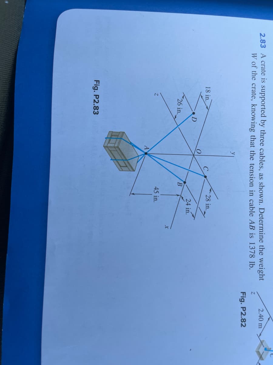 2.83 A crate is supported by three cables, as shown. Determine the weight
W of the crate, knowing that the tension in cable AB is 1378 lb.
18 in.
26 in..
Fig. P2.83
D
O
A
B
28 in.
24 in.
45 in.
x
2.40 m
Z
Fig. P2.82