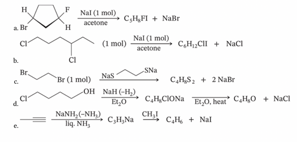 H
F
Nal (1 mol)
CsHgFI + NaBr
acetone
a. Br
H
Nal (1 mol)
b.
C.
Cl
Br.
(1 mol)
C6H₁₂CII + NaCl
acetone
Cl
SNa
NaS
Br (1 mol)
C4H8S2 + 2 NaBr
OH
NaH (-H₂).
d.
CI
Et₂O
C4H8CIONa
Et2O, heat C4H8O + NaCl
NaNH2(-NH3)
CH3!
e.
liq. NH3
C3H3Na
C4H6 NaI