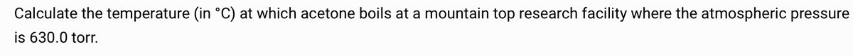 Calculate the temperature (in °C) at which acetone boils at a mountain top research facility where the atmospheric pressure
is 630.0 torr.