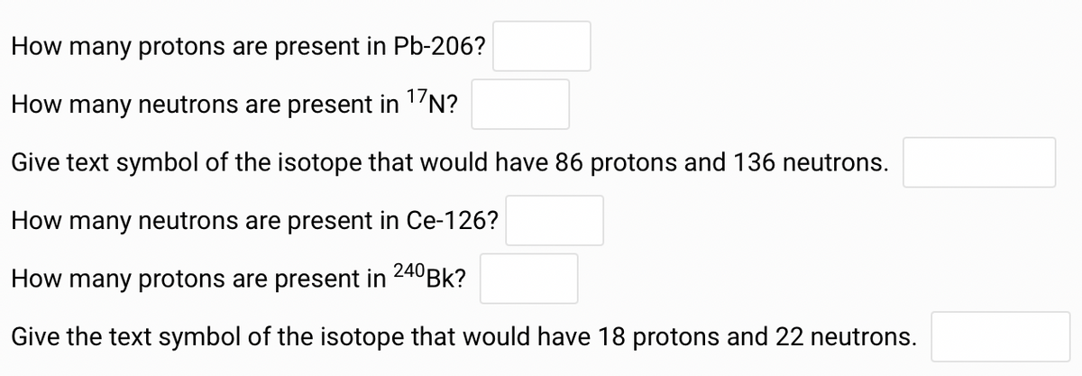 How many protons are present in Pb-206?
How many neutrons are present in 17N?
Give text symbol of the isotope that would have 86 protons and 136 neutrons.
How many neutrons are present in Ce-126?
How many protons are present in
240 Bk?
Give the text symbol of the isotope that would have 18 protons and 22 neutrons.