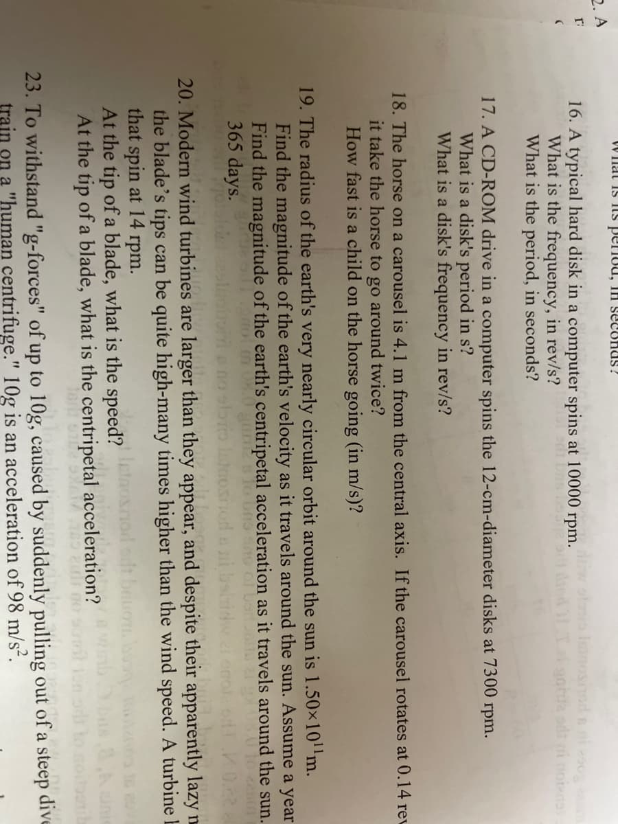 W Inat Is Is periou, IH SECUHUS ?
2. A
olono Inosnod n ni 200g am
16. A typical hard disk in a computer spins at 10000 rpm.
What is the frequency, in rev/s?
What is the period, in seconds?
17. A CD-ROM drive in a computer spins the 12-cm-diameter disks at 7300 rpm.
What is a disk's period in s?
What is a disk's frequency in rev/s?
18. The horse on a carousel is 4.1 m from the central axis. If the carousel rotates at 0.14 rev
it take the horse to go around twice?
How fast is a child on the horse going (in m/s)?
19. The radius of the earth's very nearly circular orbit around the sun is 1.50×10m.
Find the magnitude of the earth's velocity as it travels around the sun. Assume a year
Find the magnitude of the earth's centripetal acceleration as it travels around the sun.
365 days.
20. Modern wind turbines are larger than they appear, and despite their apparently lazy n
the blade's tips can be quite high-many times higher than the wind speed. A turbine E
that spin at 14 rpm.
At the tip of a blade, what is the speed?
At the tip of a blade, what is the centripetal acceleration?
23. To withstand "g-forces" of up to 10g, caused by suddenly pulling out of a steep dive
train on a "human centrifuge." 10g is an acceleration of 98 m/s².
