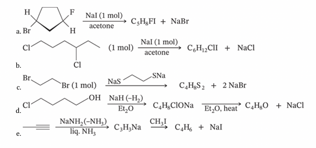 H
F
NaI (1 mol)
CsHgFI + NaBr
acetone
a. Br
H
Nal (1 mol)
Cl
(1 mol)
C6H₁₂CII+NaCl
acetone
b.
Cl
C.
Br.
SNa
Br (1 mol)
NaS
C4H8S22 NaBr
OH
NaH (-H₂).
d.
Cl
Et₂O
C4 HClONa
Et2O, heat C4H8O + NaCl
Et₂O,
NaNH,(-NH,).
CH3!
C3H3Na
e.
liq. NH3
C4H6 + NaI