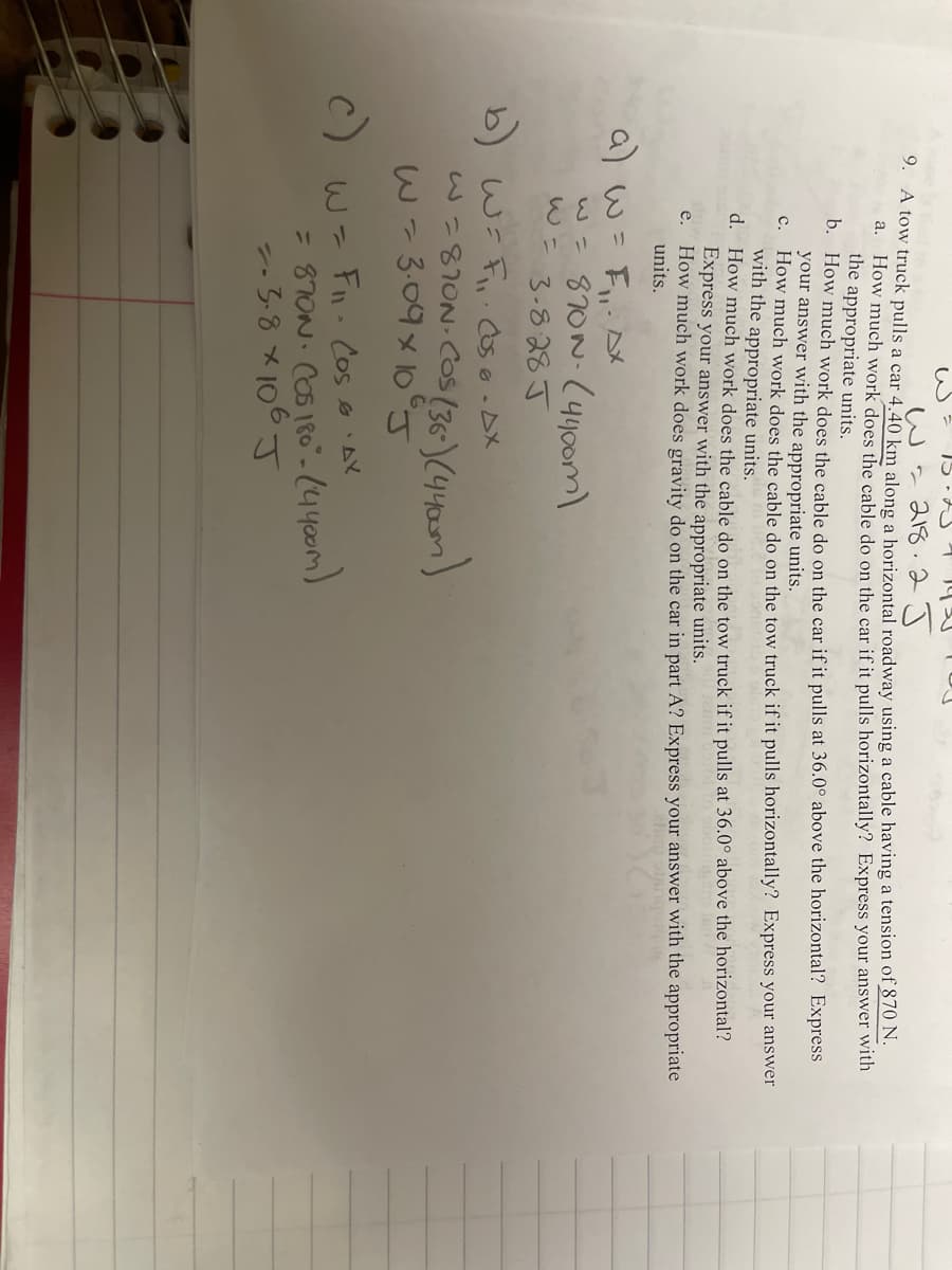 wa 218. 2 J
9. A tow truck pulls a car 4.40 km along a horizontal roadway using a cable having a tension of 870 N.
a. How much work does the cable do on the car if it pulls horizontally? Express your answer with
the appropriate units.
b. How much work does the cable do on the car if it pulls at 36.0° above the horizontal? Express
your answer with the appropriate units.
c. How much work does the cable do on the tow truck if it pulls horizontally? Express your answer
with the appropriate units.
d. How much work does the cable do on the tow truck if it pulls at 36.0° above the horizontal?
Express your answer with the appropriate units.
e. How much work does gravity do on the car in part A? Express your answer with the appropriate
units.
a) W =
w=870N-(440om)
3-828 J
b) wi F,. Oso-DX
w=8?ON:COS(36-)(440m)
w=3.09x 10°J
c)
Fn. Cos eAY
= 87ON. COS 180"-(4400m)
