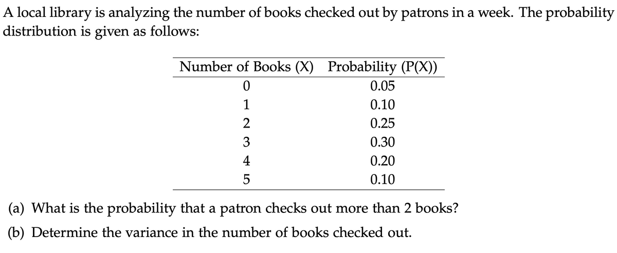 A local library is analyzing the number of books checked out by patrons in a week. The probability
distribution is given as follows:
Number of Books (X) Probability (P(X))
0
1
23
4
5
0.05
0.10
0.25
0.30
0.20
0.10
(a) What is the probability that a patron checks out more than 2 books?
(b) Determine the variance in the number of books checked out.