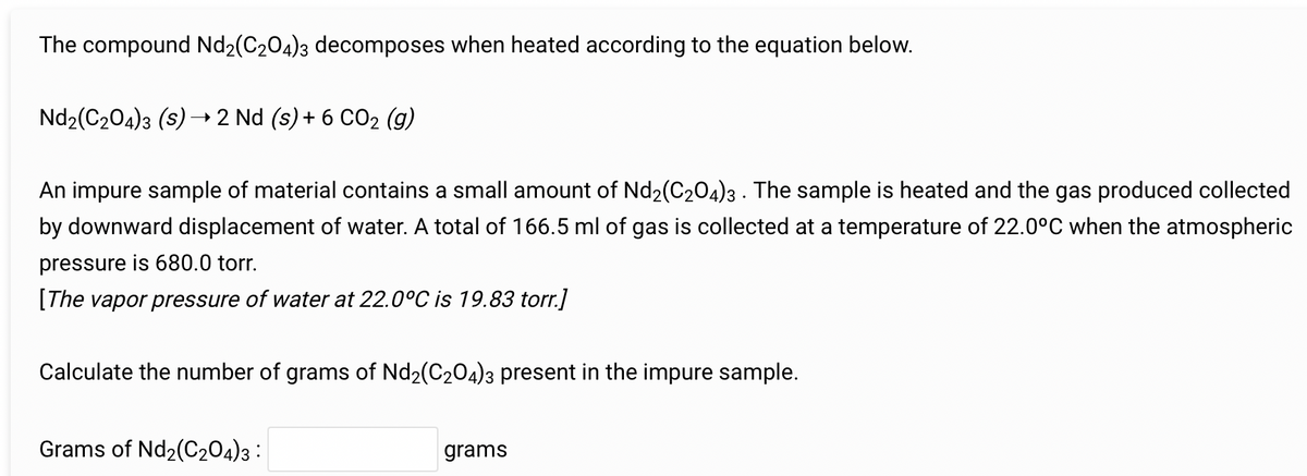 The compound Nd2(C2O4)3 decomposes when heated according to the equation below.
Nd₂(C₂O4)3 (S) → 2 Nd (s) + 6 CO₂ (g)
An impure sample of material contains a small amount of Nd2(C2O4)3. The sample is heated and the gas produced collected
by downward displacement of water. A total of 166.5 ml of gas is collected at a temperature of 22.0°C when the atmospheric
pressure is 680.0 torr.
[The vapor pressure of water at 22.0°C is 19.83 torr.]
Calculate the number of grams of Nd2(C2O4)3 present in the impure sample.
Grams of Nd₂(C204)3:
grams