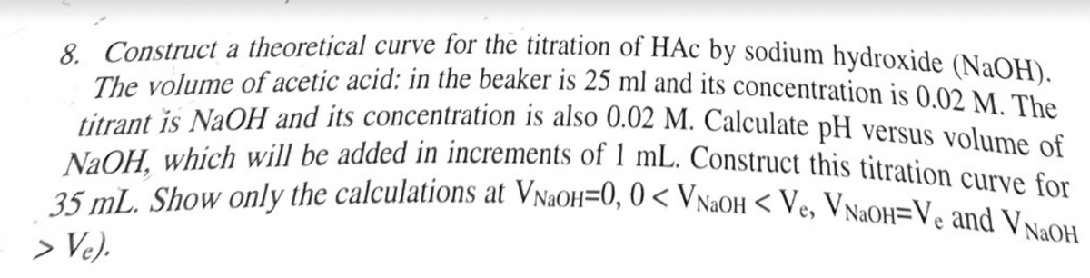 8. Construct a theoretical curve for the titration of HAC by sodium hydroxide (NaOH).
The volume of acetic acid: in the beaker is 25 ml and its concentration is 0.02 M. The
titrant is NaOH and its concentration is also 0.02 M. Calculate pH versus volume of
NaOH, which will be added in increments of 1 mL. Construct this titration curve for
35 mL. Show only the calculations at VNaoH=0, 0 < VNaOH < Ve, VNaOH=Ve and VNaOH
> Ve).