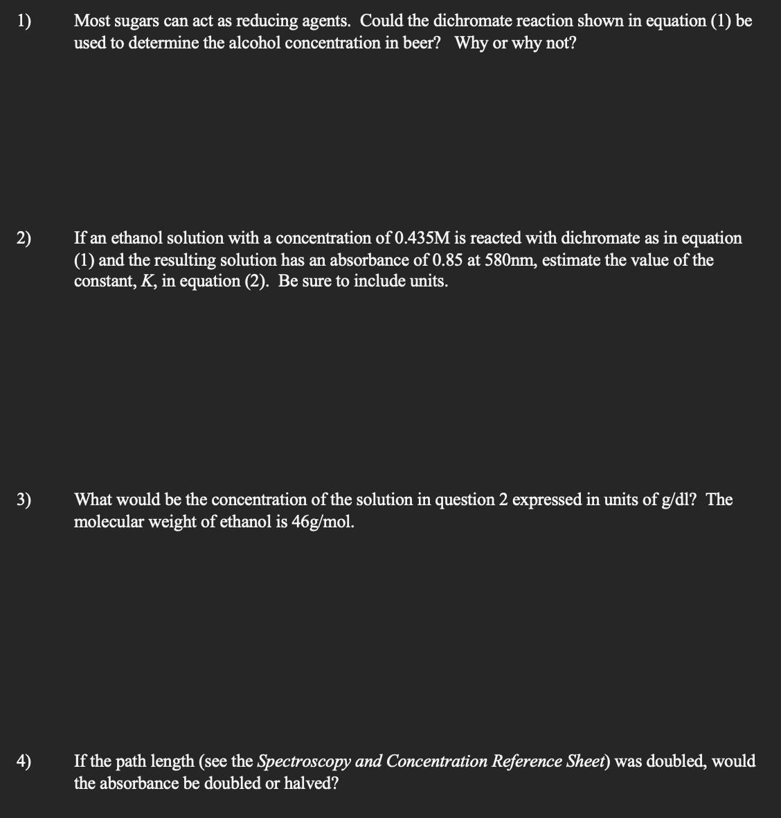 1)
2)
3)
4)
Most sugars can act as reducing agents. Could the dichromate reaction shown in equation (1) be
used to determine the alcohol concentration in beer? Why or why not?
If an ethanol solution with a concentration of 0.435M is reacted with dichromate as in equation
(1) and the resulting solution has an absorbance of 0.85 at 580nm, estimate the value of the
constant, K, in equation (2). Be sure to include units.
What would be the concentration of the solution in question 2 expressed in units of g/dl? The
molecular weight of ethanol is 46g/mol.
If the path length (see the Spectroscopy and Concentration Reference Sheet) was doubled, would
the absorbance be doubled or halved?