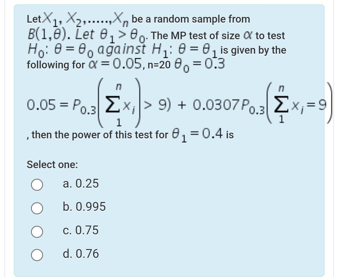 LetX1, X2,...,X, be a random sample from
B(1,0). Let 0, >80. The MP test of size X to test
Ho: 0 = 0, ağainst H: 0 = 0, is given by the
following for X =0.05, n=20 e0 = 0.3
n
0.05 = Po.3 2x;|> 9) + 0.0307 Po.3
Ex;
then the power of this test for 6,
= 0.4 is
Select one:
a. 0.25
b. 0.995
c. 0.75
d. 0.76
