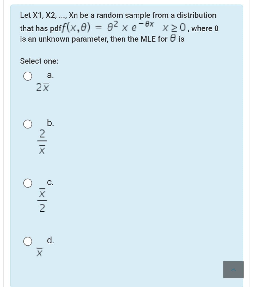 Let X1, X2,
Xn be a random sample from a distribution
...
that has pdff(x,0) = e² x e-ex
is an unknown parameter, then the MLE for 0 is
X20, where e
Select one:
а.
b.
d.
N|1X
|×|N
