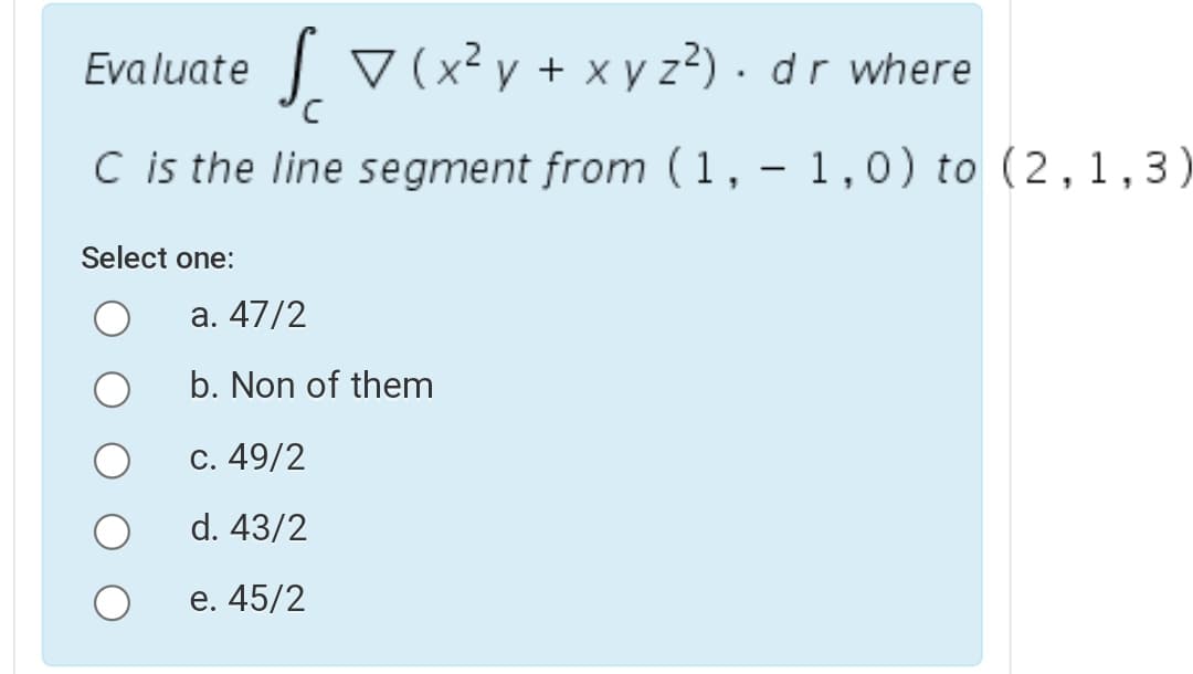 Evaluate v (x² y + x y z²) .dr where
C is the line segment from (1, - 1,0) to (2,1,3)
Select one:
а. 47/2
b. Non of them
С. 49/2
d. 43/2
e. 45/2
