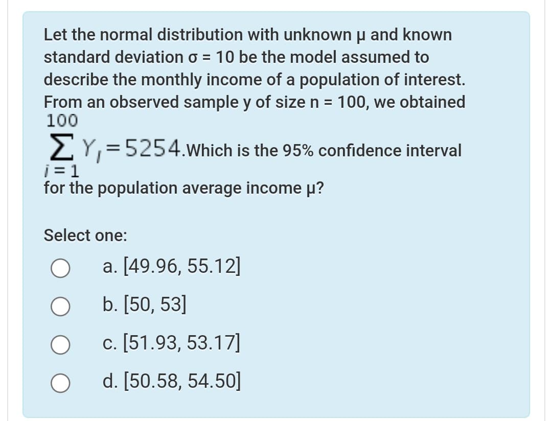 Let the normal distribution with unknown p and known
standard deviation o = 10 be the model assumed to
describe the monthly income of a population of interest.
From an observed sample y of size n = 100, we obtained
100
2Y,=5254.Which is the 95% confidence interval
i = 1
for the population average income µ?
Select one:
a. [49.96, 55.12]
b. [50, 53]
c. [51.93, 53.17]
d. [50.58, 54.50]
