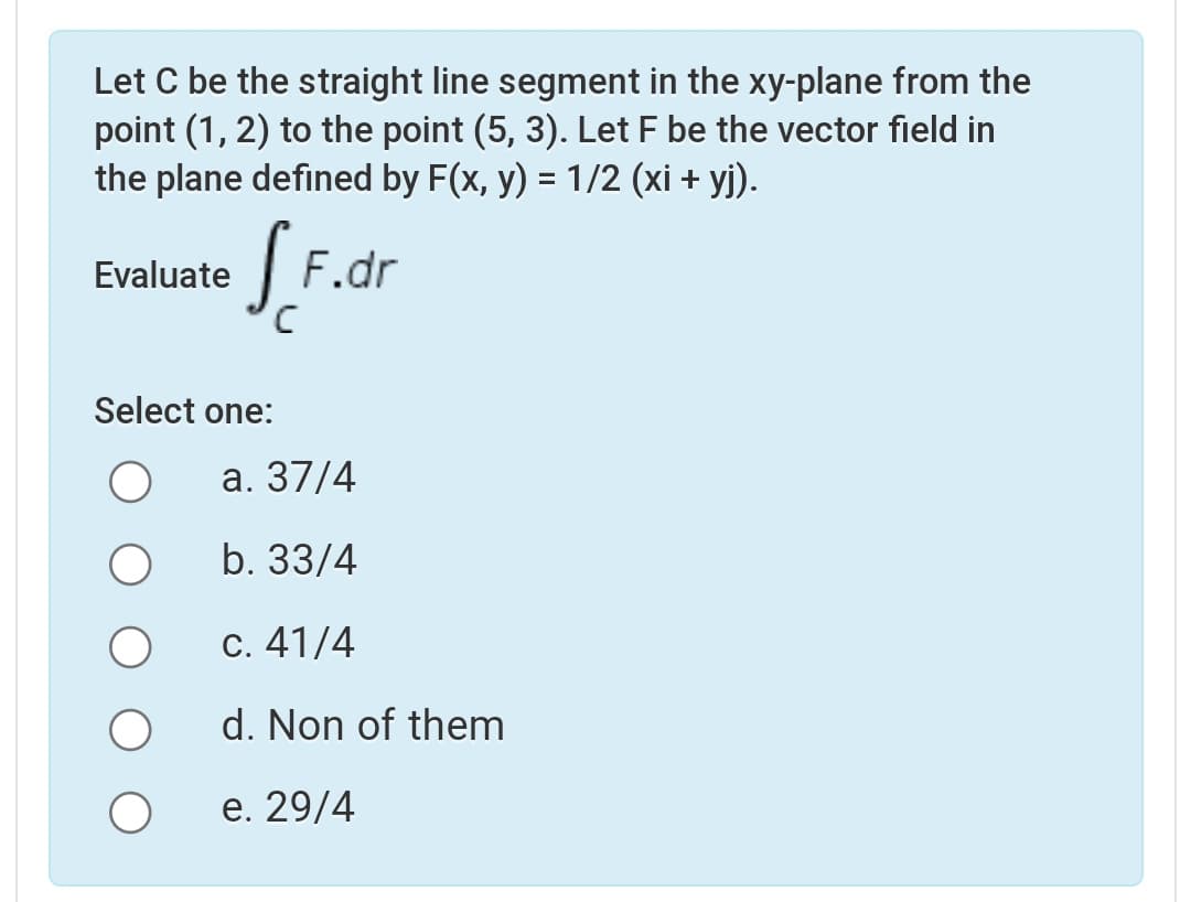 Let C be the straight line segment in the xy-plane from the
point (1, 2) to the point (5, 3). Let F be the vector field in
the plane defined by F(x, y) = 1/2 (xi + yj).
Evaluate F.dr
Select one:
а. 37/4
b. 33/4
С. 41/4
d. Non of them
е. 29/4
