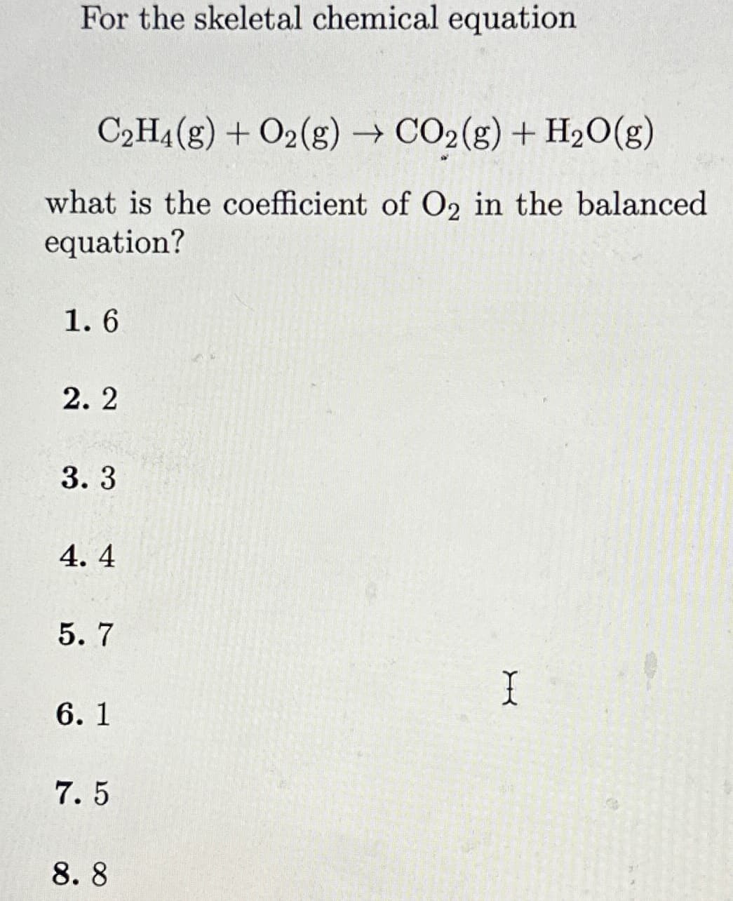 For the skeletal chemical equation
C₂H4(g) + O2(g) → CO₂(g) + H₂O(g)
what is the coefficient of O2 in the balanced
equation?
1.6
2.2
3.3
4.4
5.7
6.1
7.5
8.8
I