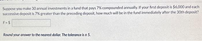 Suppose you make 30 annual investments in a fund that pays 7% compounded annually. If your first deposit is $6,000 and each
successive deposit is 7% greater than the preceding deposit, how much will be in the fund immediately after the 30th deposit?
F=$
Round your answer to the nearest dollar. The tolerance is ± 5.