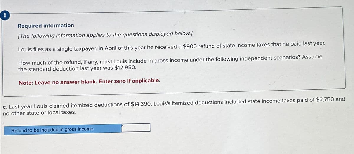 !
Required information
[The following information applies to the questions displayed below.]
Louis files as a single taxpayer. In April of this year he received a $900 refund of state income taxes that he paid last year.
How much of the refund, if any, must Louis include in gross income under the following independent scenarios? Assume
the standard deduction last year was $12,950.
Note: Leave no answer blank. Enter zero if applicable.
c. Last year Louis claimed itemized deductions of $14,390. Louis's itemized deductions included state income taxes paid of $2,750 and
no other state or local taxes.
Refund to be included in gross income