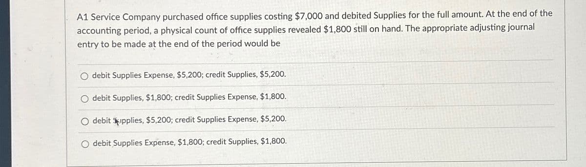 A1 Service Company purchased office supplies costing $7,000 and debited Supplies for the full amount. At the end of the
accounting period, a physical count of office supplies revealed $1,800 still on hand. The appropriate adjusting journal
entry to be made at the end of the period would be
O debit Supplies Expense, $5,200; credit Supplies, $5,200.
O debit Supplies, $1,800; credit Supplies Expense, $1,800.
O debit Supplies, $5,200; credit Supplies Expense, $5,200.
debit Supplies Expense, $1,800; credit Supplies, $1,800.