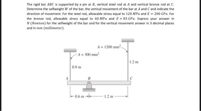 The rigid bar ABC is supported by a pin at B, vertical steel rod at A and vertical bronze rod at C.
Determine the selfweight W of the bar, the vertical movement of the bar at A and C and indicate the
direction of movement. For the steel rod, allowable stress equal to 120 MPa and E = 200 GPa. For
the bronze rod, allowable stress equal to 60 MPa and E = 83 GPa. Express your answer in
N (Newton) for the selfweight of the bar and for the vertical movement answer in 3 decimal places
and in mm (millimeter).
A= 1200 mm.
A= 300 mm
1.2 m
0.9 m
A
-0.6 m
1.2 m
