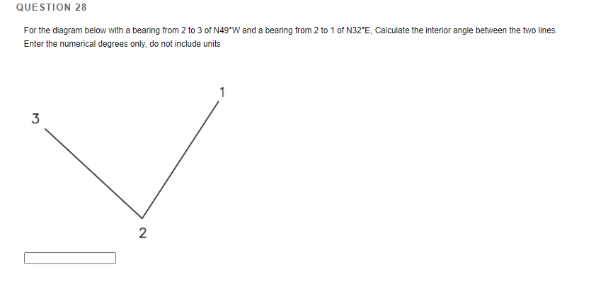 QUESTION 28
For the diagram below with a bearing from 2 to 3 of N49*W and a bearing from 2 to 1 of N32°E, Calculate the interior angle between the two lines.
Enter the numerical degrees only, do not include units
3
2
