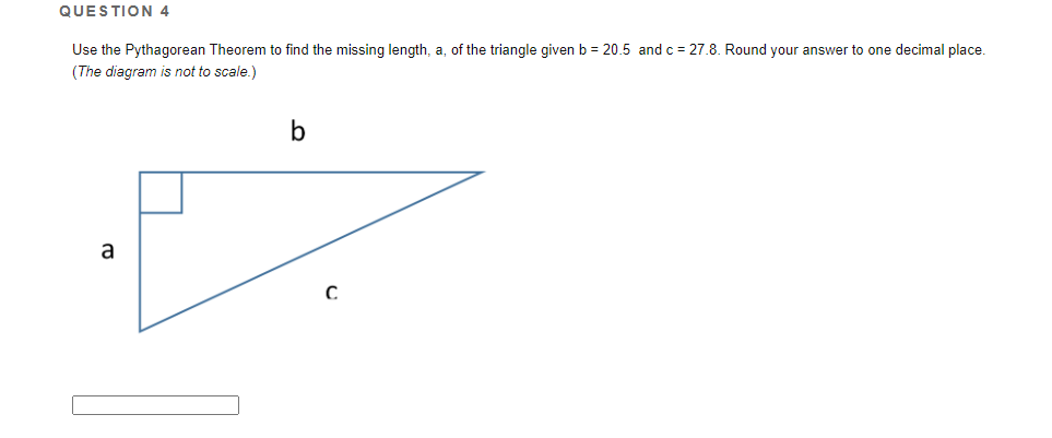 QUESTION 4
Use the Pythagorean Theorem to find the missing length, a, of the triangle given b = 20.5 and c = 27.8. Round your answer to one decimal place.
(The diagram is not to scale.)
b
a
