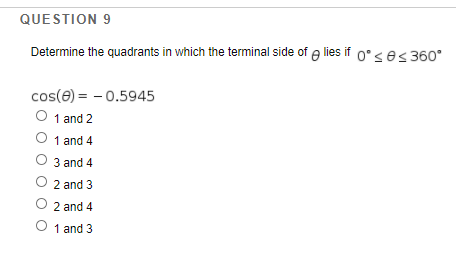 QUESTION 9
Determine the quadrants in which the terminal side of e lies if 0°ses 360°
cos(e) = - 0.5945
O 1 and 2
O 1 and 4
O 3 and 4
O 2 and 3
O 2 and 4
O 1 and 3
