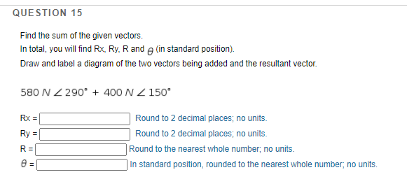 QUESTION 15
Find the sum of the given vectors.
In total, you will find Rx, Ry, Rand e (in standard position).
Draw and label a diagram of the two vectors being added and the resultant vector.
580 N Z 290° + 400 N Z 150°
Rx =
Round to 2 decimal places; no units.
Ry
Round to 2 decimal places; no units.
R =
Round to the nearest whole number; no units.
In standard position, rounded to the nearest whole number; no units.
