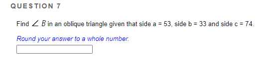 QUESTION 7
Find Z B in an oblique triangle given that side a = 53, side b = 33 and side c = 74.
Round your answer to a whole number.
