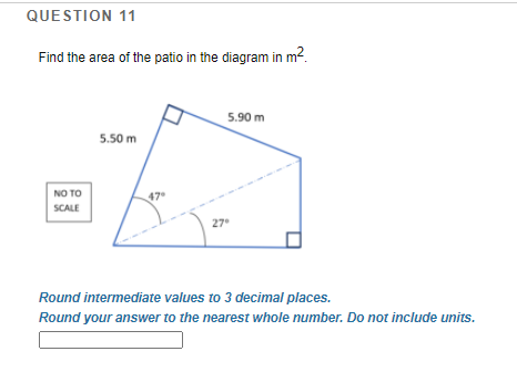 QUESTION 11
Find the area of the patio in the diagram in m2.
5.90 m
5.50 m
NO TO
47
SCALE
27
Round intermediate values to 3 decimal places.
Round your answer to the nearest whole number. Do not include units.
