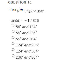 QUESTION 10
Find e for 0°se<360°.
tan(e) = - 1.4826
56° and 124°
56° and 236°
56° and 304°
124° and 236°
124° and 304°
236° and 304°
