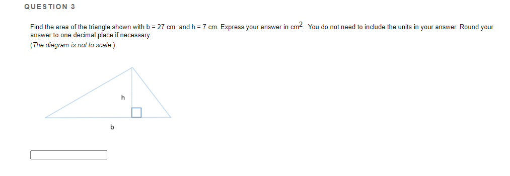 QUESTION 3
Find the area of the triangle shown with b = 27 cm and h = 7 cm. Express your answer in cm?. You do not need to include the units in your answer. Round your
answer to one decimal place if necessary.
(The diagram is not to scale.)
