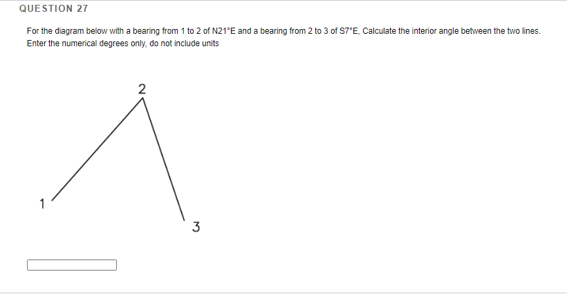 QUESTION 27
For the diagram below with a bearing from 1 to 2 of N21°E and a bearing from 2 to 3 of S7°E, Calculate the interior angle between the two lines.
Enter the numerical degrees only, do not include units
3
