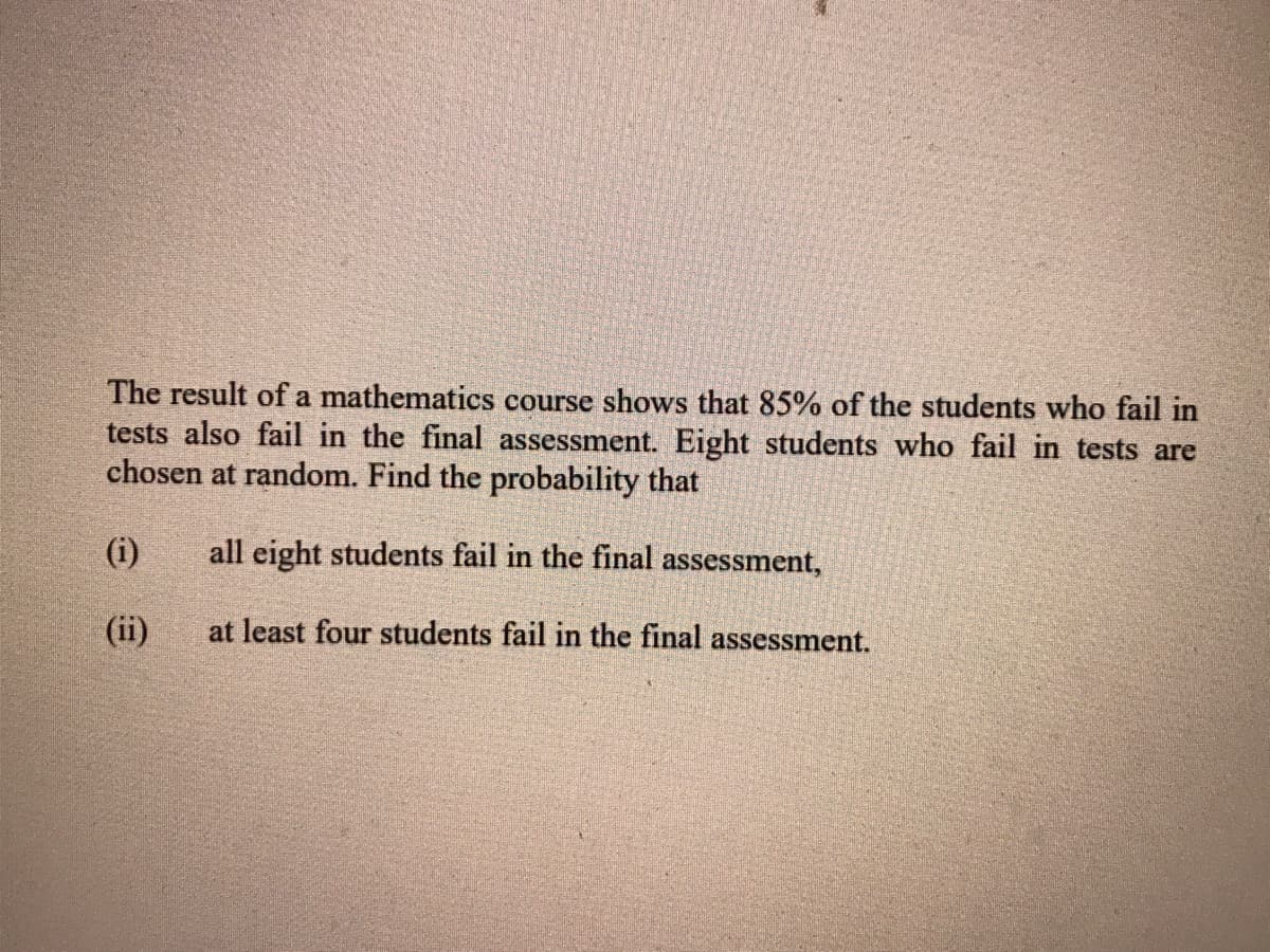 The result of a mathematics course shows that 85% of the students who fail in
tests also fail in the final assessment. Eight students who fail in tests are
chosen at random. Find the probability that
(i)
all eight students fail in the final assessment,
(ii)
at least four students fail in the final assessment.
