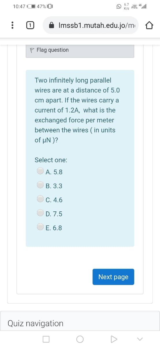 6.7
10:47 O 47%0{
K/s
Imssb1.mutah.edu.jo/m
P Flag question
Two infinitely long parallel
wires are at a distance of 5.0
cm apart. If the wires carry a
current of 1.2A, what is the
exchanged force per meter
between the wires ( in units
of µN )?
Select one:
A. 5.8
В. 3.3
C. 4.6
D. 7.5
E. 6.8
Next page
Quiz navigation
