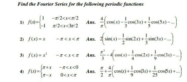 Find the Fourier Series for the following periodic functions
1
-7/2<x<n/2
1) f(x)D
1
cos(x)-cos(3x)+cos(5x)-
Ans.
n/2<x<37/2
Ans. 2 sin(») - sin(2.) +sin(3x)–.)
1
2) f(x)=x
- n<x<A Ans.
sin(x)-
3) f(x) x
- T< x<T
Ans.
3
1
cos(2x) +cos(3x)-
cos(x)
fa+x
-n<x<0
4) f(x)=
TーX
cos(x)+-cosBx)+cos5x)+...
25
Ans.
+-
0<x<7
