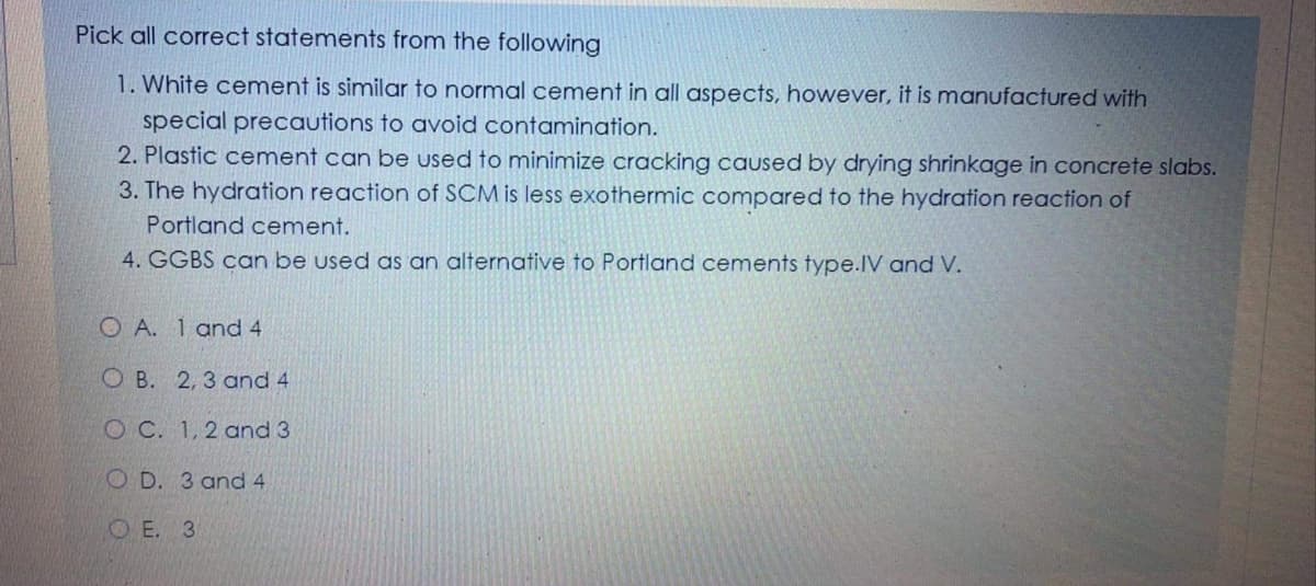 Pick all correct statements from the following
1. White cement is similar to normal cement in all aspects, however, it is manufactured with
special precautions to avoid contamination.
2. Plastic cement can be used to minimize cracking caused by drying shrinkage in concrete slabs.
3. The hydration reaction of SCM is less exothermic compared to the hydration reaction of
Portland cement.
4. GGBS can be used as an alternative to Portland cements type.IV and V.
O A. 1 and 4
O B. 2,3 and 4
O C. 1,2 and 3
O D. 3 and 4
OE. 3
