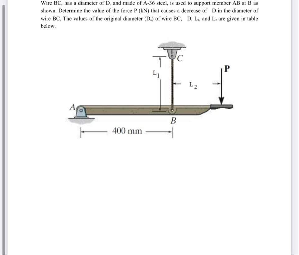 Wire BC, has a diameter of D, and made of A-36 steel, is used to support member AB at B as
shown. Determine the value of the force P (kN) that causes a decrease of D in the diameter of
wire BC. The values of the original diameter (D.) of wire BC, D, L,, and L; are given in table
below.
L1
В
400 mm
-
