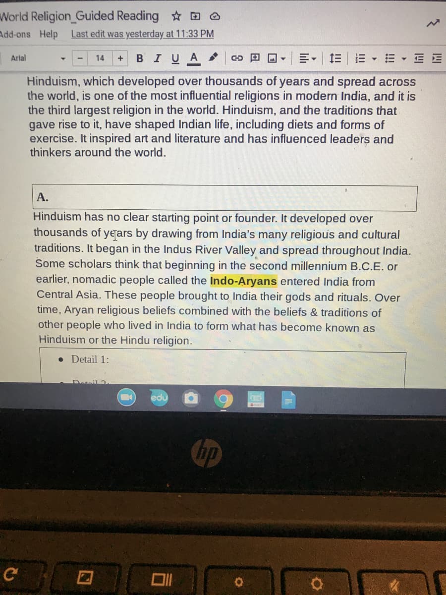 World Religion_Guided Reading ☆ D A
Last edit was yesterday at 11:33 PM
Add-ons Help
BIUA
田回▼
三|三▼三▼EE
Arlal
14
Hinduism, which developed over thousands of years and spread across
the world, is one of the most influential religions in modern India, and it is
the third largest religion in the world. Hinduism, and the traditions that
gave rise to it, have shaped Indian life, including diets and forms of
exercise. It inspired art and literature and has influenced leaders and
thinkers around the world.
А.
Hinduism has no clear starting point or founder. It developed over
thousands of yerars by drawing from India's many religious and cultural
traditions. It began in the Indus River Valley and spread throughout India.
Some scholars think that beginning in the second millennium B.C.E. or
earlier, nomadic people called the Indo-Aryans entered India from
Central Asia. These people brought to India their gods and rituals. Over
time, Aryan religious beliefs combined with the beliefs & traditions of
other people who lived in India to form what has become known as
Hinduism or the Hindu religion.
• Detail 1:
Detail 2
edu
hp
