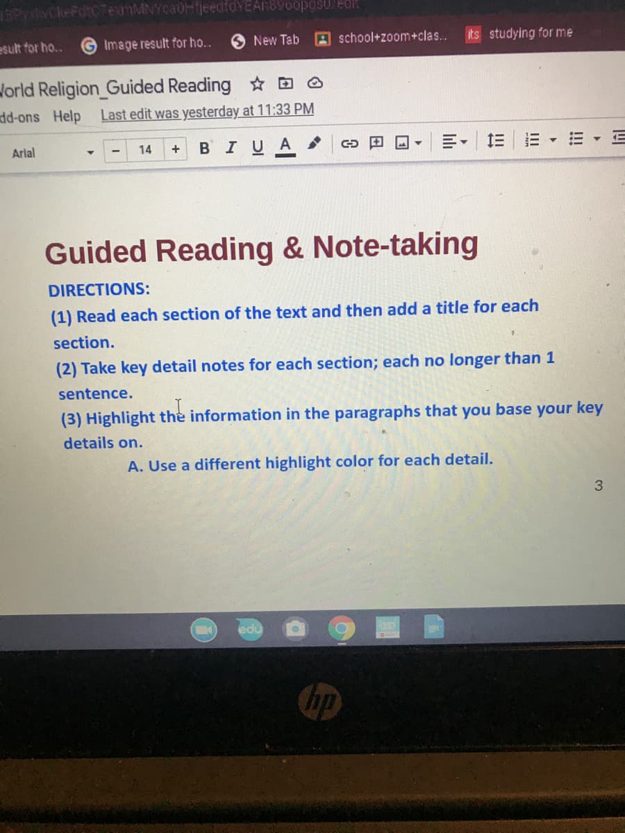 16PN
dt07eamMNYcaOHijeedfdYEAn89oopgs0/edl
esult for ho..
Image result for ho..
New Tab
A school+zoom+clas..
its studying for me
Jorld Religion_Guided Reading D A
dd-ons Help
Last edit was yesterday at 11:33 PM
Arial
+ BIUA.
m,川
14
Guided Reading & Note-taking
DIRECTIONS:
(1) Read each section of the text and then add a title for each
section.
(2) Take key detail notes for each section; each no longer than 1
sentence.
(3) Highlight the information in the paragraphs that you base your key
details on.
A. Use a different highlight color for each detail.
3
edu
Chp
