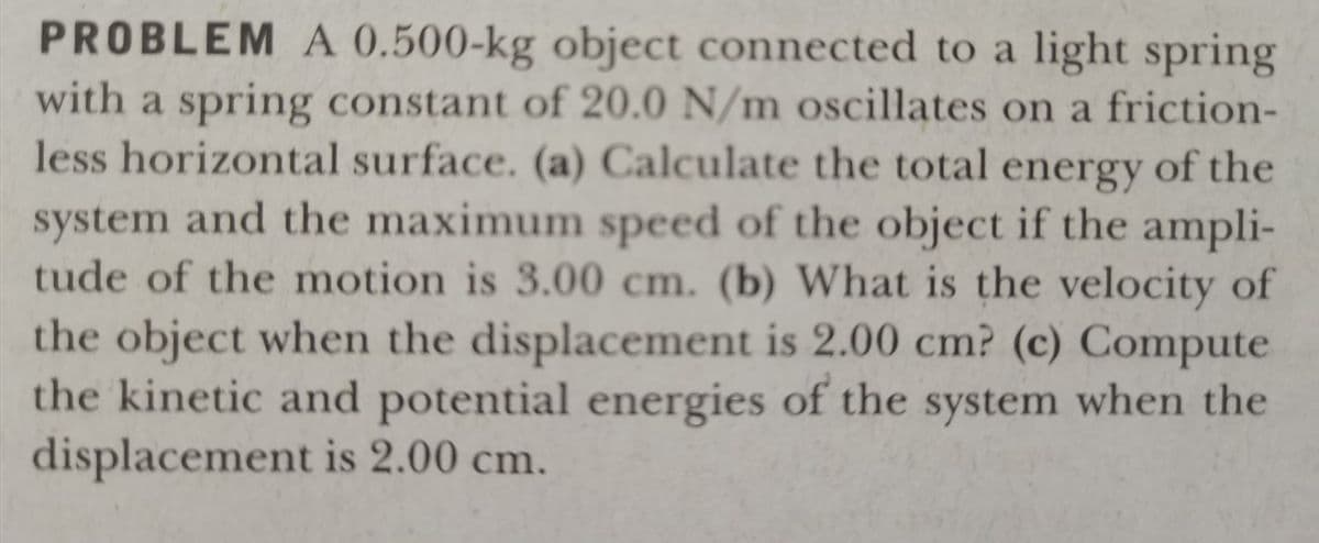 PROBLEM A 0.500-kg object connected to a light spring
with a spring constant of 20.0 N/m oscillates on a friction-
less horizontal surface. (a) Calculate the total energy of the
system and the maximum speed of the object if the ampli-
tude of the motion is 3.00 cm. (b) What is the velocity of
the object when the displacement is 2.00 cm? (c) Compute
the kinetic and potential energies of the system when the
displacement is 2.00 cm.
