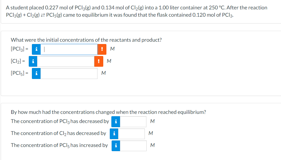 A student placed 0.227 mol of PCI3(g) and 0.134 mol of Cl2(g) into a 1.00 liter container at 250 °C. After the reaction
PCI3(g) + Cl2(g) 2 PCI5(g) came to equilibrium it was found that the flask contained 0.120 mol of PCI3.
What were the initial concentrations of the reactants and product?
[PCI3] =
i
[Cl2] =
i
M
[PCI5] =
i
By how much had the concentrations changed when the reaction reached equilibrium?
The concentration of PCI3 has decreased by i
The concentration of Cl, has decreased by
i
The concentration of PCI5 has increased by
i
M
