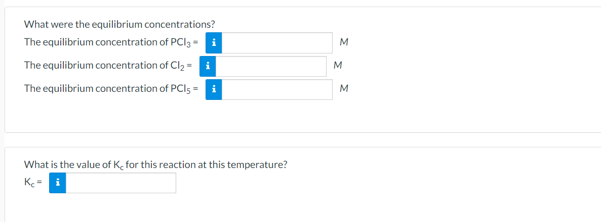 What were the equilibrium concentrations?
The equilibrium concentration of PCI3 =
i
M
The equilibrium concentration of Cl2 =
i
M
The equilibrium concentration of PCI5 =
i
M
What is the value of K. for this reaction at this temperature?
Kc =
