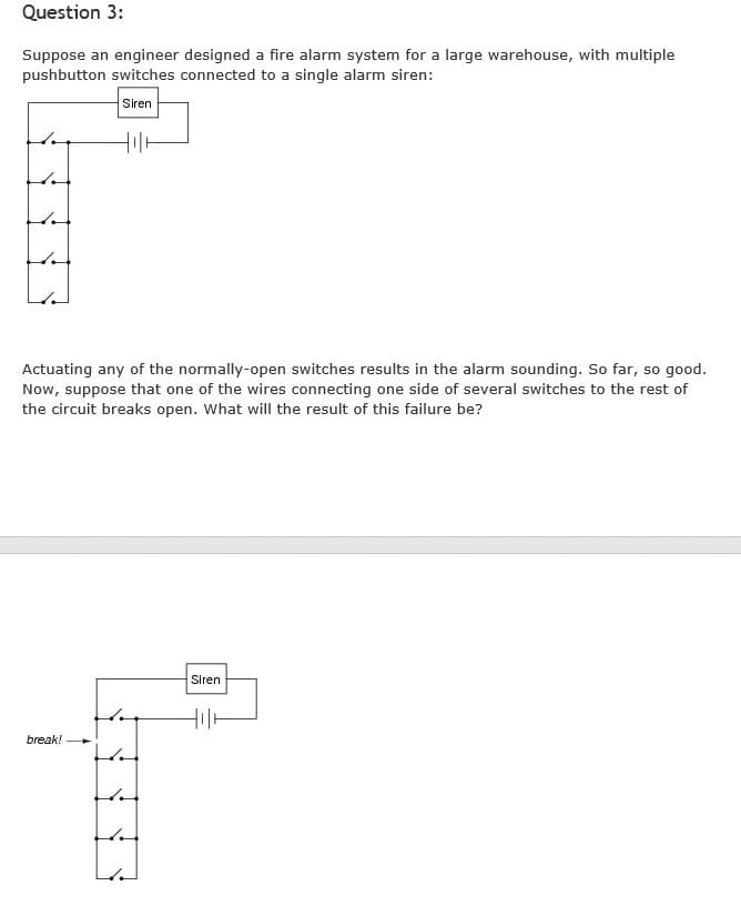 Question 3:
Suppose an engineer designed a fire alarm system for a large warehouse, with multiple
pushbutton switches connected to a single alarm siren:
Siren
Actuating any of the normally-open switches results in the alarm sounding. So far, so good.
Now, suppose that one of the wires connecting one side of several switches to the rest of
the circuit breaks open. What will the result of this failure be?
Siren
break!
