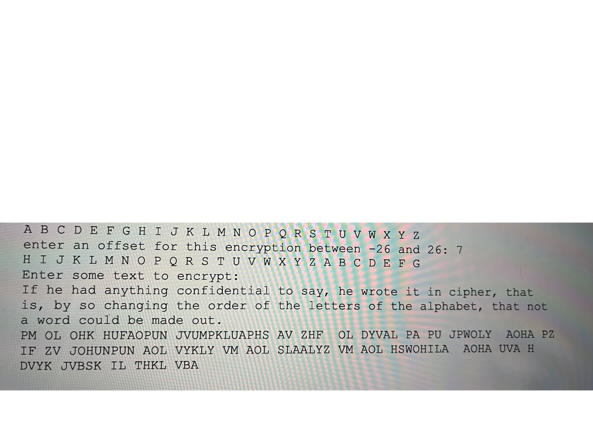 A B C D E F G H I J K L M NOPQRSTU V W X Y Z
enter an offset for this encryption between -26 and 26: 7
H I J K L M N O P Q R S T U V W X Y ZA B C DE F G
Capt
Enter some text to encrypt:
If he had anything confidential to say, he wrote it in cipher, that
is, by so changing the order of the letters of the alphabet, that not
a word could be made out.
PM OL OHK HUFAOPUN JVUMPKLUAPHS AV ZHF OL DYVAL PA PU JPWOLY AOHA PZ
IF ZV JOHUNPUN AOL VYKLY VM AOL SLAALYZ VM AOL HSWOHILA AOHA UVA H
DVYK JVBSK IL THKL VBA