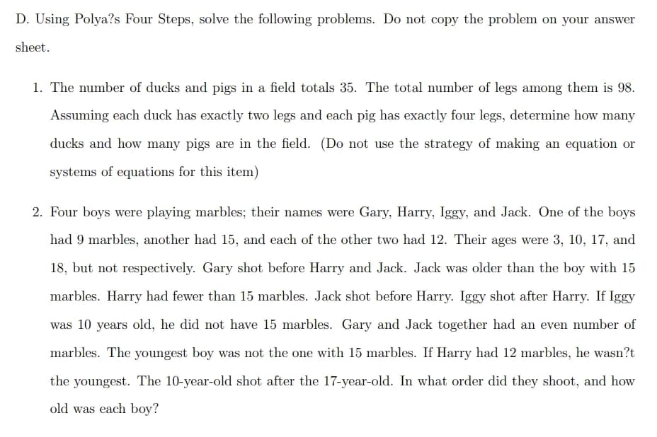 D. Using Polya?s Four Steps, solve the following problems. Do not copy the problem on your answer
sheet.
1. The number of ducks and pigs in a field totals 35. The total number of legs among them is 98.
Assuming each duck has exactly two legs and each pig has exactly four legs, determine how many
ducks and how many pigs are in the field. (Do not use the strategy of making an equation or
systems of equations for this item)
2. Four boys were playing marbles; their names were Gary, Harry, Iggy, and Jack. One of the boys
had 9 marbles, another had 15, and each of the other two had 12. Their ages were 3, 10, 17, and
18, but not respectively. Gary shot before Harry and Jack. Jack was older than the boy with 15
marbles. Harry had fewer than 15 marbles. Jack shot before Harry. Iggy shot after Harry. If Iggy
was 10 years old, he did not have 15 marbles. Gary and Jack together had an even number of
marbles. The youngest boy was not the one with 15 marbles. If Harry had 12 marbles, he wasn?t
the youngest. The 10-year-old shot after the 17-year-old. In what order did they shoot, and how
old was each boy?