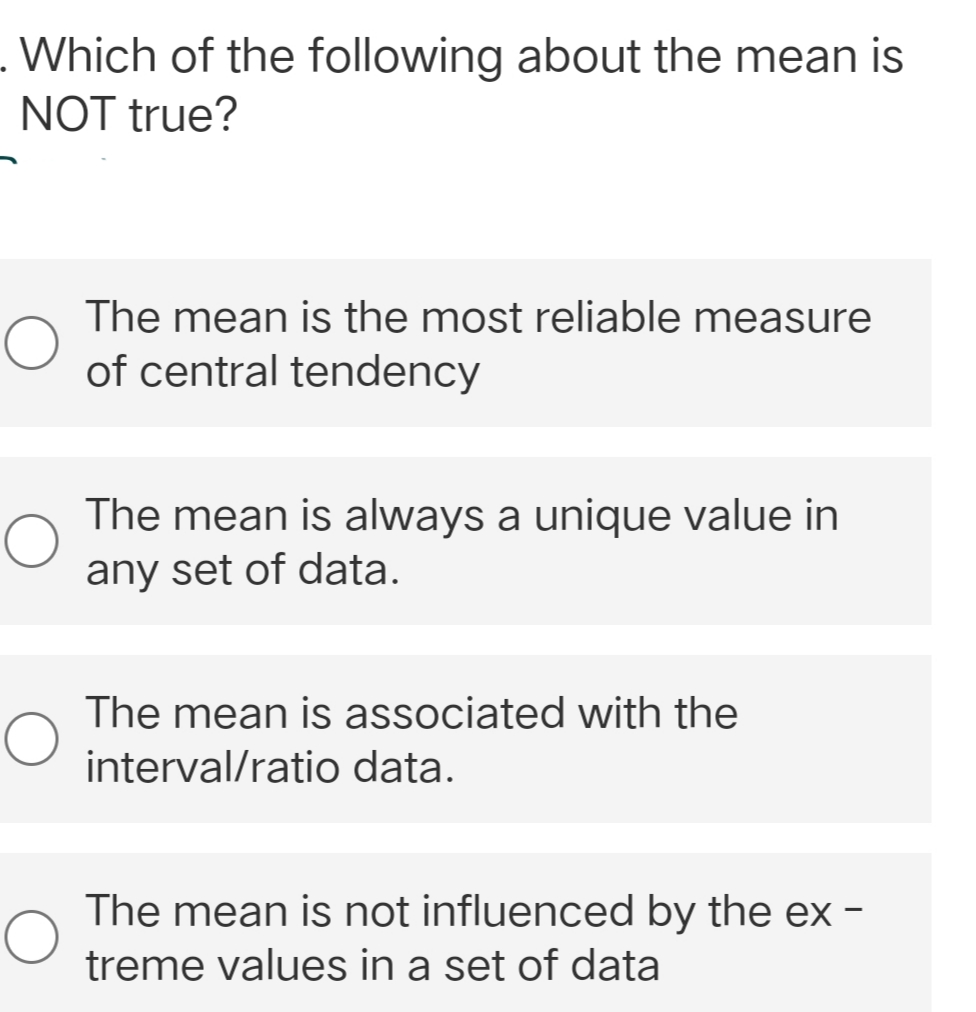 . Which of the following about the mean is
NOT true?
O
The mean is the most reliable measure
of central tendency
The mean is always a unique value in
any set of data.
The mean is associated with the
interval/ratio data.
The mean is not influenced by the ex-
treme values in a set of data