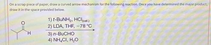 On a scrap piece of paper, draw a curved arrow mechanism for the following reaction. Once you have determined the major product,
draw it in the space provided below.
H
1) t-BuNH₂, HCl(cat.)
2) LDA, THF, -78 °C
3) n-BUCHO
4) NH,CI, H,O