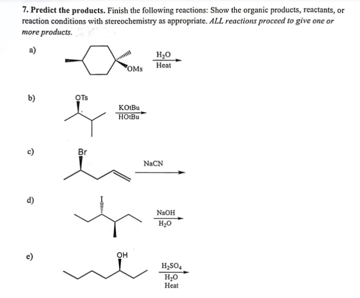 7. Predict the products. Finish the following reactions: Show the organic products, reactants, or
reaction conditions with stereochemistry as appropriate. ALL reactions proceed to give one or
more products.
a)
b)
c)
d)
OTS
OMS
Br
KOtBu
HOtBu
he
NaCN
h
H₂O
Heat
OH
NaOH
H₂O
H₂SO4
H₂O
Heat