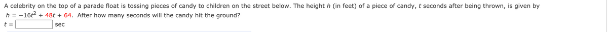 A celebrity on the top of a parade float is tossing pieces of candy to children on the street below. The height h (in feet) of a piece of candy, t seconds after being thrown, is given by
h = -16t2 + 48t + 64. After how many seconds will the candy hit the ground?
%3D
t =
sec
