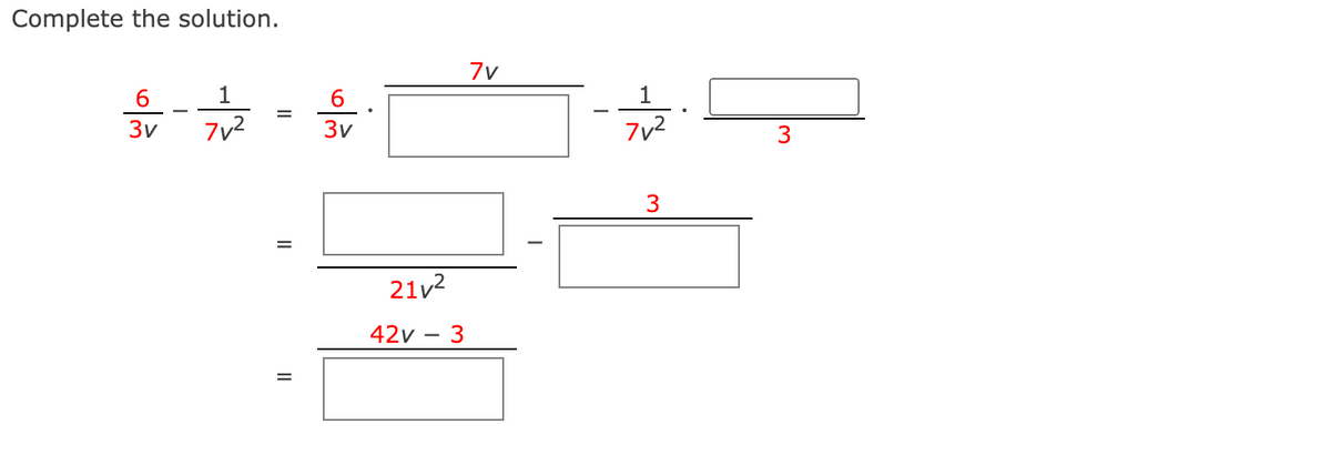 ### Complete the Solution

Solve the expression step by step. The provided image contains an equation involving fractions and algebraic expressions.

#### Initial Expression:
\[
\frac{6}{3v} - \frac{1}{7v^2} = \frac{6}{3v} \cdot \frac{7v}{7v} - \frac{1}{7v^2} \cdot \frac{3}{3}
\]

This is the starting point for solving the expression. There are a few blank boxes that need to be completed to find the full solution.

#### Step-by-Step Solution:

1. **Multiply each term by a form of one to create common denominators:**
   \[
   \frac{6}{3v} \cdot \frac{7v}{7v} - \frac{1}{7v^2} \cdot \frac{3}{3}
   \]

2. **Perform the multiplications:**
   \[
   \frac{42v}{21v^2} - \frac{3}{21v^2}
   \]
   The numerator for the first term becomes \(42v\), since \(6 \times 7v = 42v\). For the second term, the numerator becomes \(3\), since \(1 \times 3 = 3\). The common denominator is \(21v^2\).

3. **Combine the fractions:**
   \[
   \frac{42v - 3}{21v^2}
   \]

Each step fills in the corresponding blank boxes in the image.

#### Diagram Explanation:

- The first line shows the initial expression.
- Subsequent lines guide through filling in the blank boxes for each calculation step.
- Fraction multiplications and common denominator formation are demonstrated with intermediate simplifications.

This process demonstrates how to manipulate algebraic fractions to work towards a common denominator, enabling combination into a single simplified fraction. Such exercises are fundamental in algebra learning.